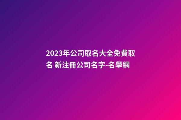 2023年公司取名大全免費取名 新注冊公司名字-名學網-第1張-公司起名-玄機派